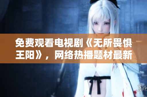 免费观看电视剧《无所畏惧王阳》，网络热播题材最新力作