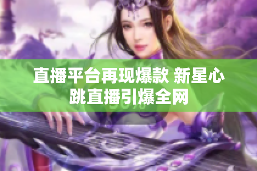 直播平台再现爆款 新星心跳直播引爆全网