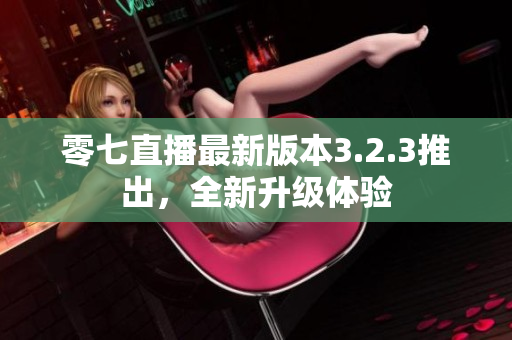 零七直播最新版本3.2.3推出，全新升级体验
