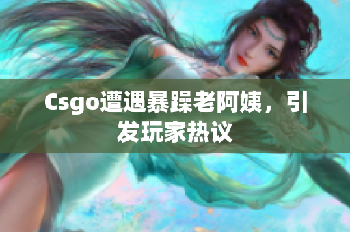 Csgo遭遇暴躁老阿姨，引发玩家热议