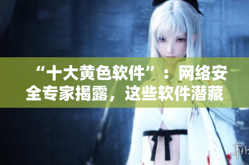 “十大黄色软件”：网络安全专家揭露，这些软件潜藏风险！
