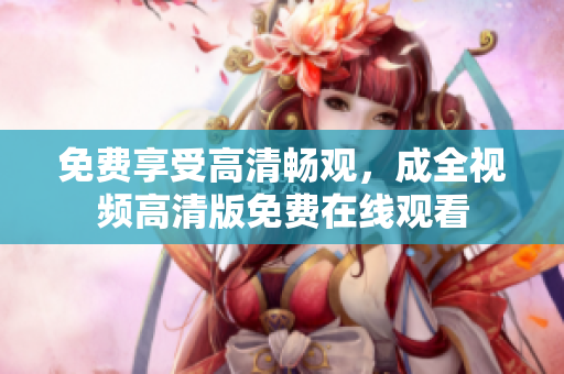 免费享受高清畅观，成全视频高清版免费在线观看