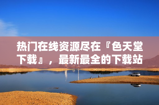 热门在线资源尽在『色天堂下载』，最新最全的下载站！