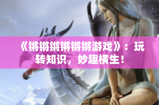 《锵锵锵锵锵锵游戏》：玩转知识，妙趣横生！