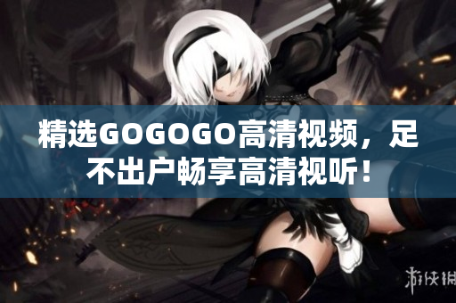 精选GOGOGO高清视频，足不出户畅享高清视听！