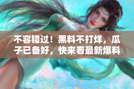不容错过！黑料不打烊，瓜子已备好，快来看最新爆料！
