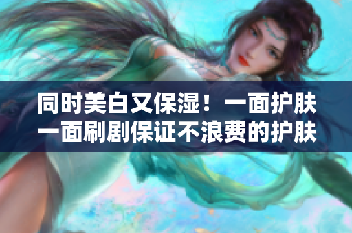 同时美白又保湿！一面护肤一面刷剧保证不浪费的护肤方式
