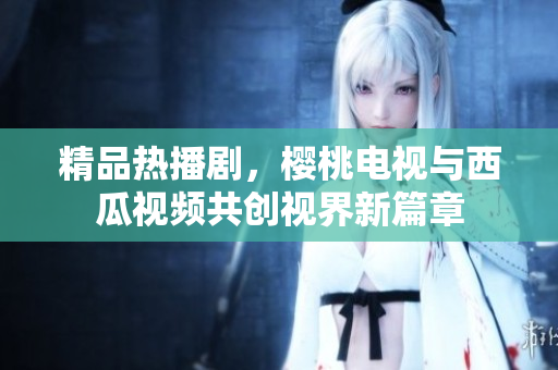 精品热播剧，樱桃电视与西瓜视频共创视界新篇章
