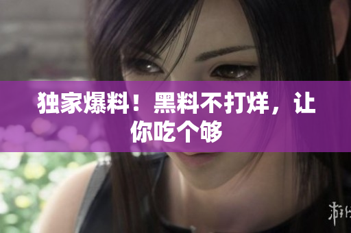 独家爆料！黑料不打烊，让你吃个够