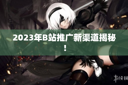 2023年B站推广新渠道揭秘！