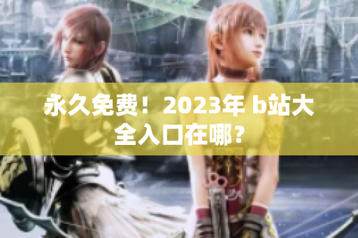 永久免费！2023年 b站大全入口在哪？