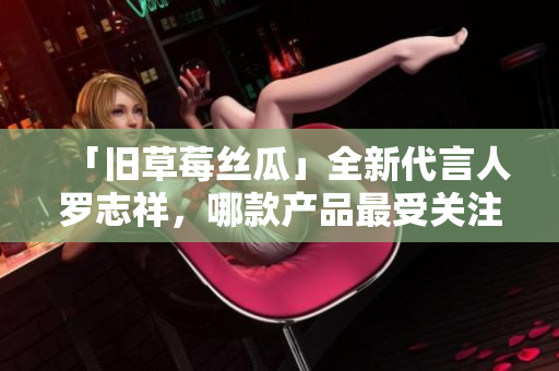 「旧草莓丝瓜」全新代言人罗志祥，哪款产品最受关注？