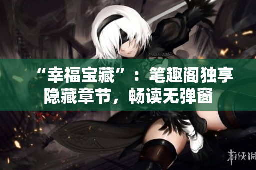 “幸福宝藏”：笔趣阁独享隐藏章节，畅读无弹窗