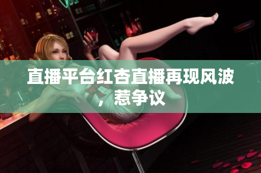 直播平台红杏直播再现风波，惹争议