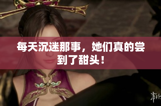 每天沉迷那事，她们真的尝到了甜头！