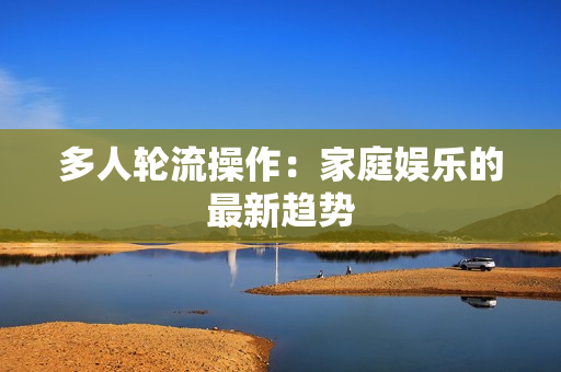 多人轮流操作：家庭娱乐的最新趋势