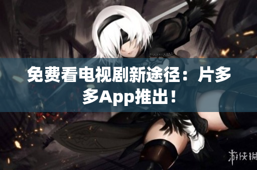 免费看电视剧新途径：片多多App推出！
