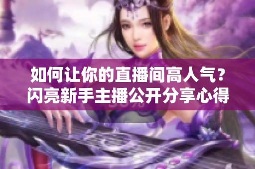 如何让你的直播间高人气？闪亮新手主播公开分享心得！