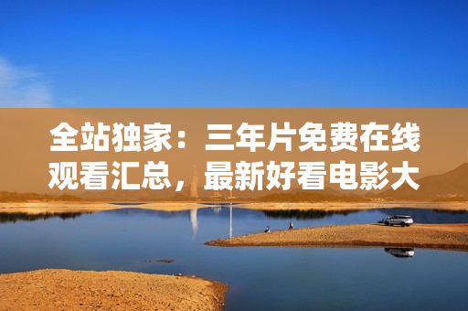 全站独家：三年片免费在线观看汇总，最新好看电影大全！