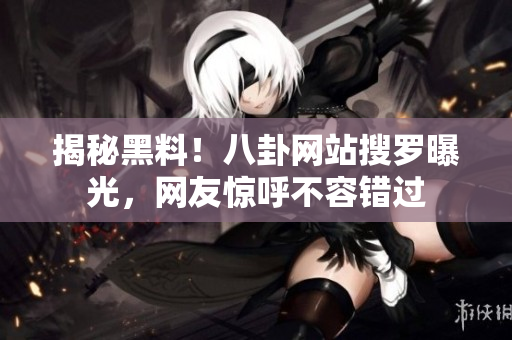 揭秘黑料！八卦网站搜罗曝光，网友惊呼不容错过