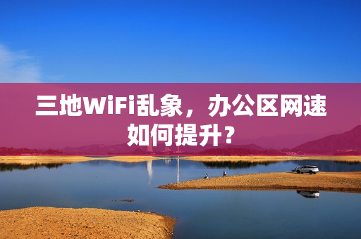 三地WiFi乱象，办公区网速如何提升？