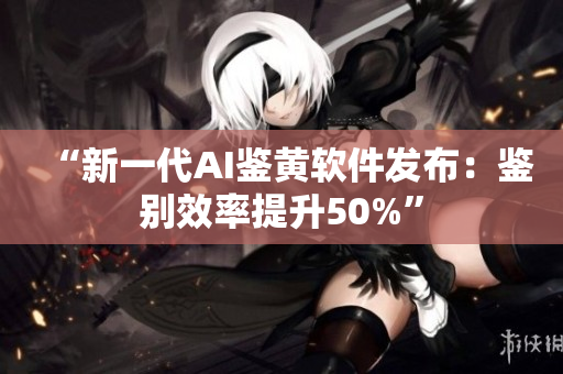 “新一代AI鉴黄软件发布：鉴别效率提升50%”