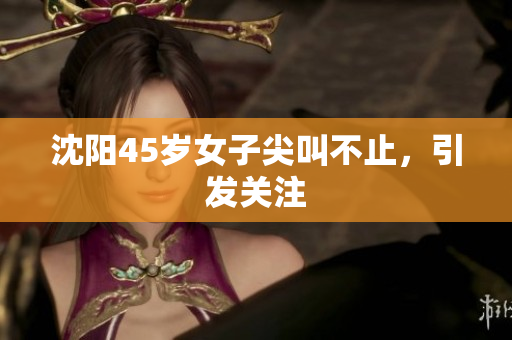 沈阳45岁女子尖叫不止，引发关注