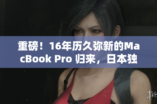 重磅！16年历久弥新的MacBook Pro 归来，日本独家发售