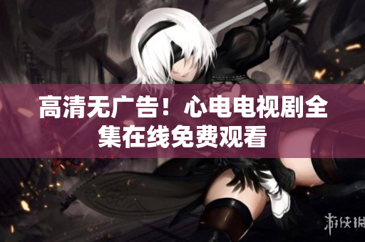 高清无广告！心电电视剧全集在线免费观看