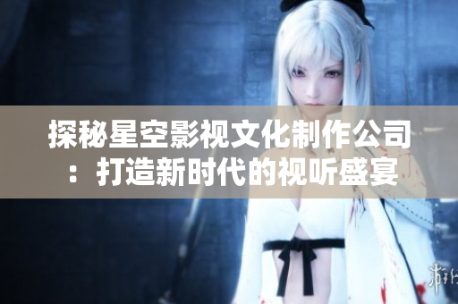 探秘星空影视文化制作公司：打造新时代的视听盛宴