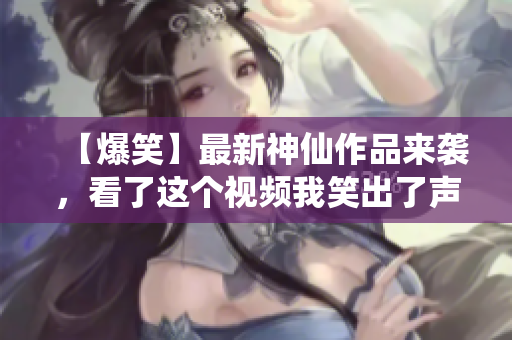 【爆笑】最新神仙作品来袭，看了这个视频我笑出了声！