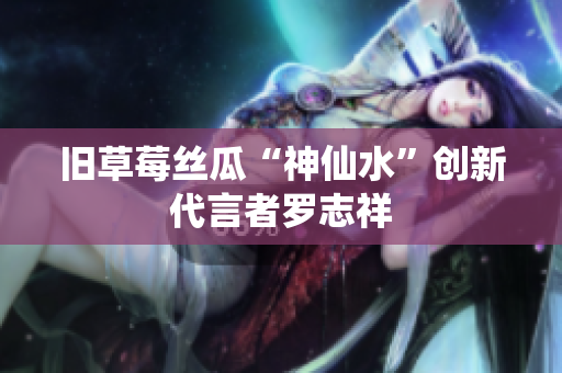 旧草莓丝瓜“神仙水”创新代言者罗志祥