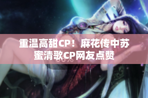重温高甜CP！麻花传中苏蜜清歌CP网友点赞