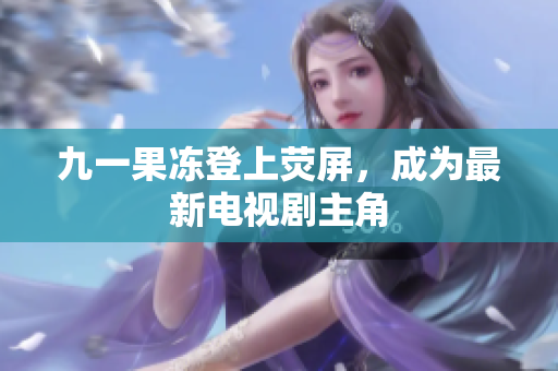 九一果冻登上荧屏，成为最新电视剧主角