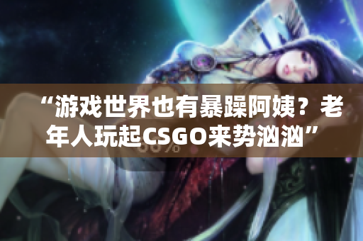 “游戏世界也有暴躁阿姨？老年人玩起CSGO来势汹汹”
