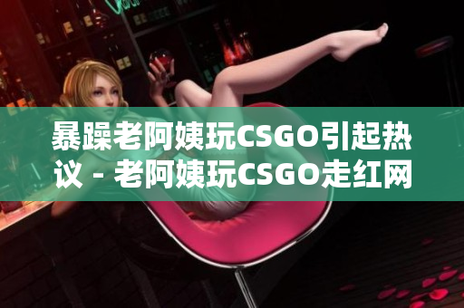 暴躁老阿姨玩CSGO引起热议 - 老阿姨玩CSGO走红网络