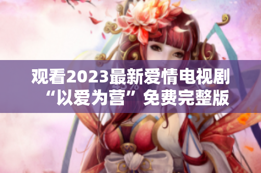 观看2023最新爱情电视剧“以爱为营”免费完整版