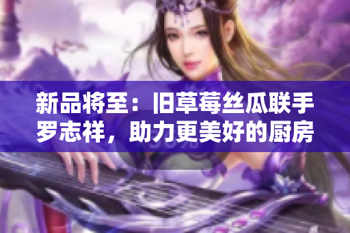新品将至：旧草莓丝瓜联手罗志祥，助力更美好的厨房生活