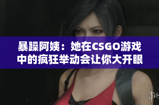 暴躁阿姨：她在CSGO游戏中的疯狂举动会让你大开眼界！