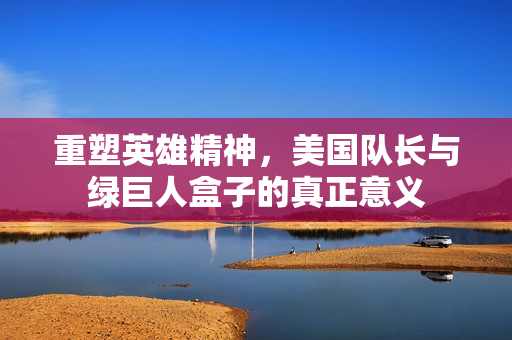 重塑英雄精神，美国队长与绿巨人盒子的真正意义