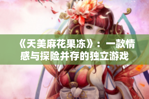 《天美麻花果冻》：一款情感与探险并存的独立游戏