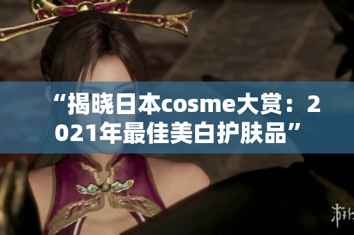 “揭晓日本cosme大赏：2021年最佳美白护肤品”