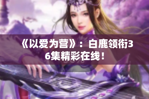《以爱为营》：白鹿领衔36集精彩在线！