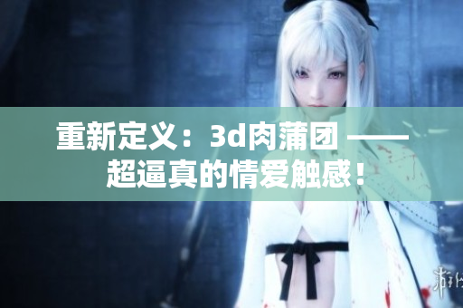 重新定义：3d肉蒲团 —— 超逼真的情爱触感！