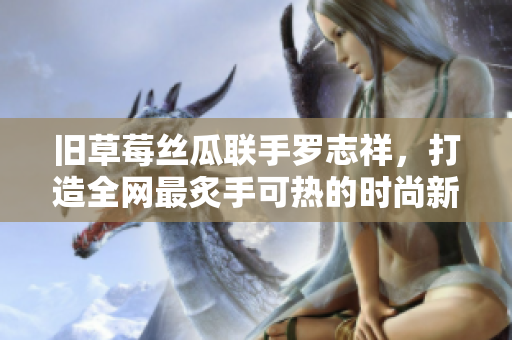 旧草莓丝瓜联手罗志祥，打造全网最炙手可热的时尚新品！