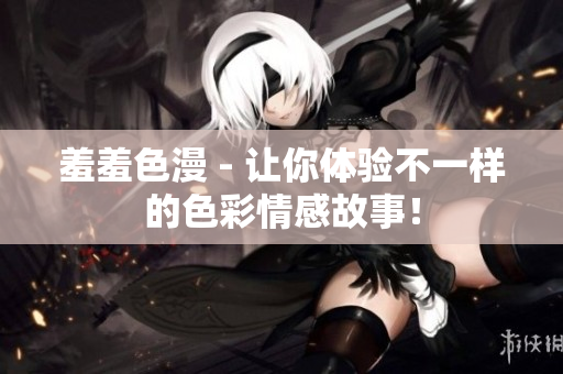 羞羞色漫 - 让你体验不一样的色彩情感故事！