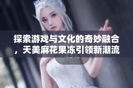 探索游戏与文化的奇妙融合，天美麻花果冻引领新潮流