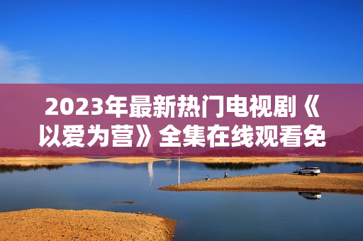 2023年最新热门电视剧《以爱为营》全集在线观看免费