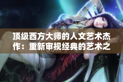 顶级西方大师的人文艺术杰作：重新审视经典的艺术之美