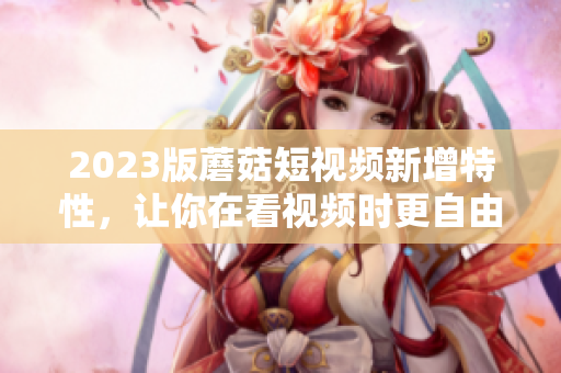2023版蘑菇短视频新增特性，让你在看视频时更自由
